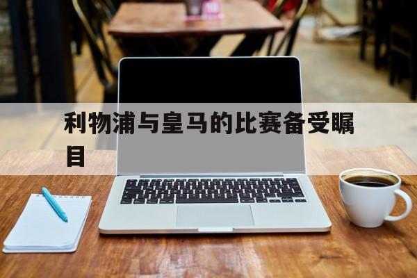利物浦与皇马的比赛备受瞩目